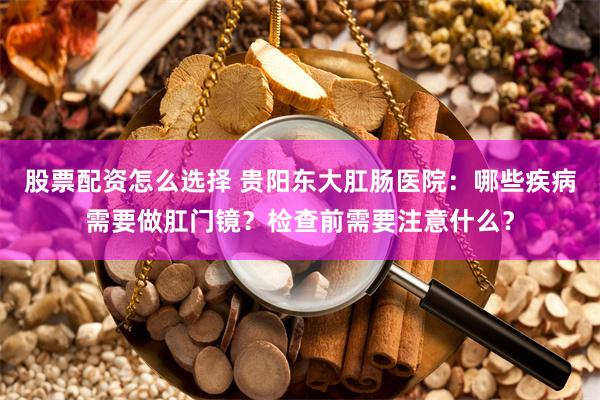 股票配资怎么选择 贵阳东大肛肠医院：哪些疾病需要做肛门镜？检查前需要注意什么？