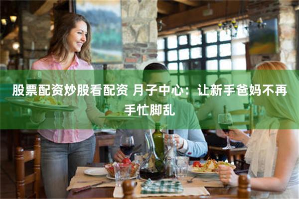 股票配资炒股看配资 月子中心：让新手爸妈不再手忙脚乱