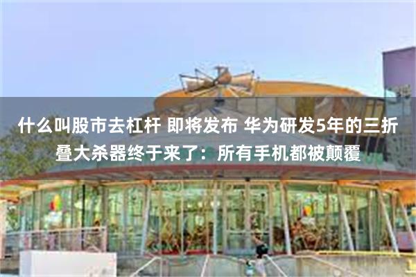 什么叫股市去杠杆 即将发布 华为研发5年的三折叠大杀器终于来了：所有手机都被颠覆