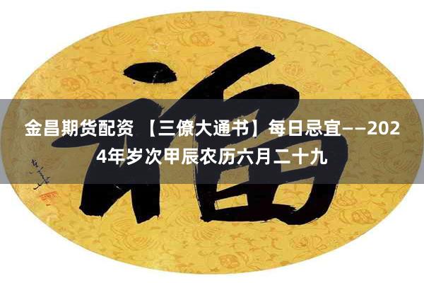 金昌期货配资 【三僚大通书】每日忌宜——2024年岁次甲辰农历六月二十九