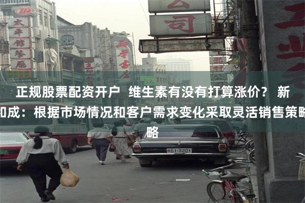 正规股票配资开户  维生素有没有打算涨价？ 新和成：根据市场情况和客户需求变化采取灵活销售策略