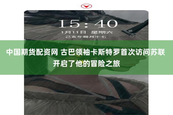 中国期货配资网 古巴领袖卡斯特罗首次访问苏联 开启了他的冒险之旅