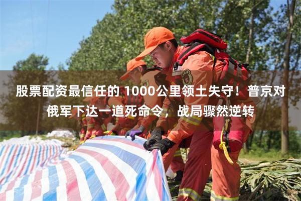 股票配资最信任的 1000公里领土失守！普京对俄军下达一道死命令，战局骤然逆转