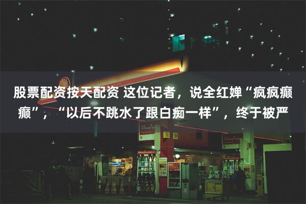 股票配资按天配资 这位记者，说全红婵“疯疯癫癫”，“以后不跳水了跟白痴一样”，终于被严