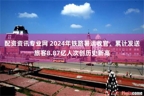 配资资讯专业网 2024年铁路暑运收官，累计发送旅客8.87亿人次创历史新高