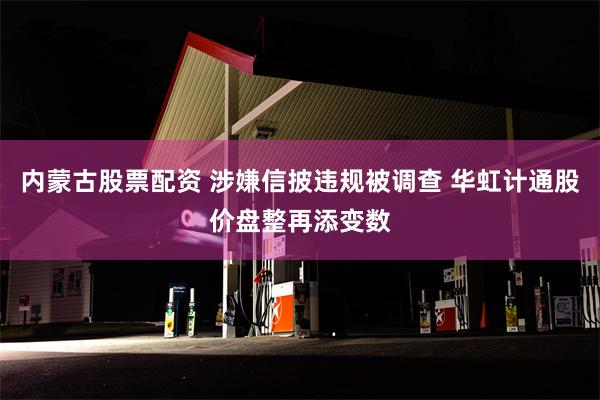 内蒙古股票配资 涉嫌信披违规被调查 华虹计通股价盘整再添变数