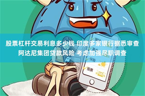 股票杠杆交易利息多少钱 印度多家银行据悉审查阿达尼集团贷款风险 考虑加强尽职调查