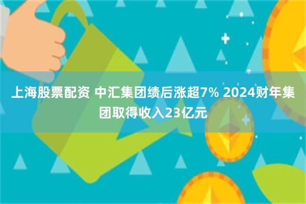 上海股票配资 中汇集团绩后涨超7% 2024财年集团取得收入23亿元