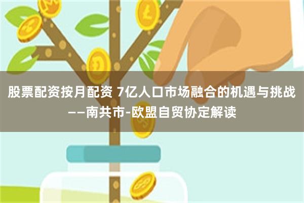 股票配资按月配资 7亿人口市场融合的机遇与挑战——南共市-欧盟自贸协定解读