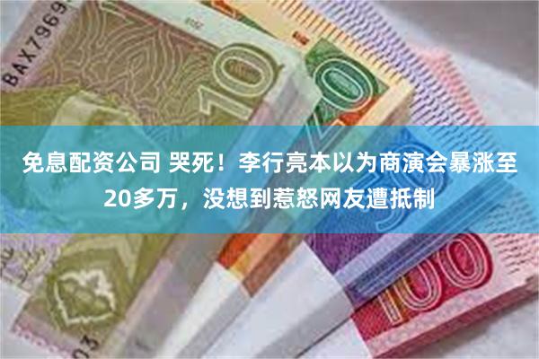 免息配资公司 哭死！李行亮本以为商演会暴涨至20多万，没想到惹怒网友遭抵制