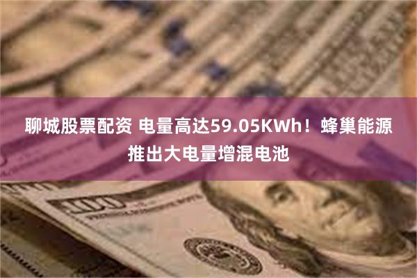 聊城股票配资 电量高达59.05KWh！蜂巢能源推出大电量增混电池