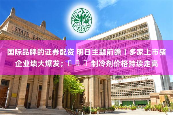 国际品牌的证券配资 明日主题前瞻丨多家上市猪企业绩大爆发；​​​制冷剂价格持续走高