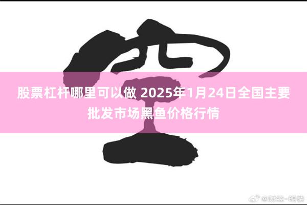 股票杠杆哪里可以做 2025年1月24日全国主要批发市场黑鱼价格行情