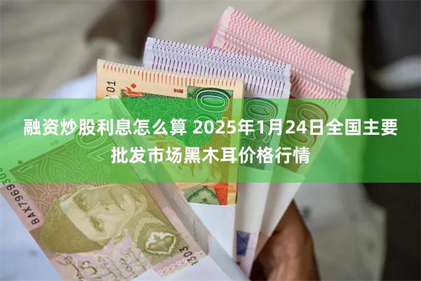 融资炒股利息怎么算 2025年1月24日全国主要批发市场黑木耳价格行情