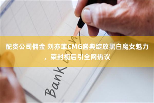 配资公司佣金 刘亦菲CMG盛典绽放黑白魔女魅力，荣封视后引全网热议