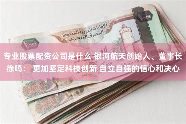 专业股票配资公司是什么 银河航天创始人、董事长徐鸣： 更加坚定科技创新 自立自强的信心和决心