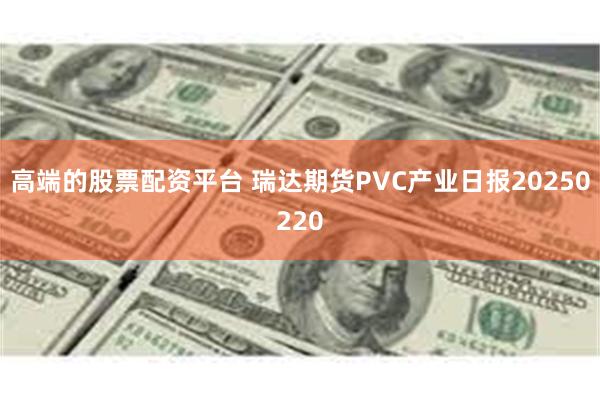 高端的股票配资平台 瑞达期货PVC产业日报20250220