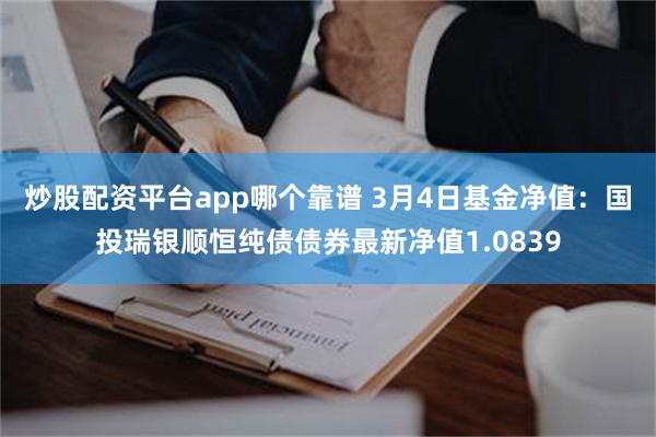 炒股配资平台app哪个靠谱 3月4日基金净值：国投瑞银顺恒纯债债券最新净值1.0839