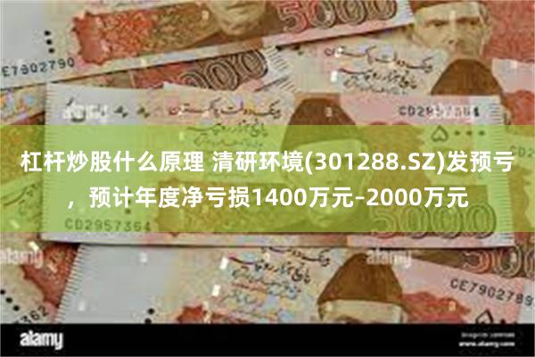 杠杆炒股什么原理 清研环境(301288.SZ)发预亏，预计年度净亏损1400万元–2000万元