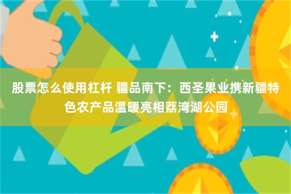 股票怎么使用杠杆 疆品南下：西圣果业携新疆特色农产品温暖亮相荔湾湖公园